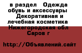  в раздел : Одежда, обувь и аксессуары » Декоративная и лечебная косметика . Нижегородская обл.,Саров г.